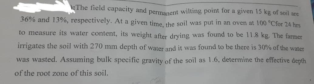 The field capacity and permanent wilting point for a given 15 kg of soil are
36% and 13%, respectively. At a given time, the soil was put in an oven at 100 °C for 24 hrs
to measure its water content, its weight after drying was found to be 11.8 kg. The farmer
irrigates the soil with 270 mm depth of water and it was found to be there is 30% of the water
was wasted. Assuming bulk specific gravity of the soil as 1.6, determine the effective depth
of the root zone of this soil.
B