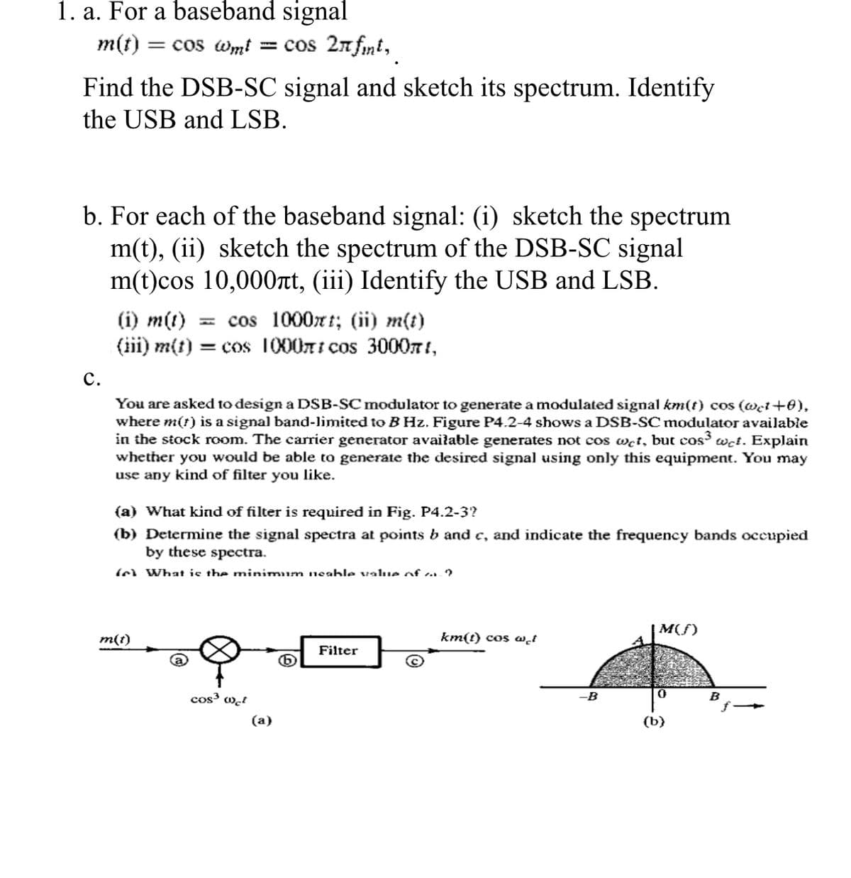 1. a. For a baseband signal
m(t) :
= cos wm!
= cos 2n fnt,
Find the DSB-SC signal and sketch its spectrum. Identify
the USB and LSB.
b. For each of the baseband signal: (i) sketch the spectrum
m(t), (ii) sketch the spectrum of the DSB-SC signal
m(t)cos 10,000nt, (iii) Identify the USB and LSB.
(i) m(t)
(iii) m(t) = cos 1000ni cos 300071,
- cos 1000x t; (ii) m(t)
с.
You are asked to design a DSB-SC modulator to generate a modulated signal km(t) cos (@et+0),
where m(t) is a signal band-limited to BHz. Figure P4.2-4 shows a DSB-SC modulator available
in the stock room. The carrier generator avaiłable generates not cos wet, but cos wet. Explain
whether you would be able to generate the desired signal using only this equipment. You may
use any kind of filter you like.
(a) What kind of filter is required in Fig. P4.2-3?
(b) Determine the signal spectra at points b and e, and indicate the frequency bands occupied
by these spectra.
(ol What ie the minimum ueable value of . ?
|M(S)
m(t)
km(t) cos .i
Filter
cos w̟t
B
B
(a)
(b}
