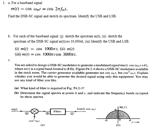 1. a. For a baseband signal
m(t) = cos wmt = cos 2n fmt,
Find the DSB-SC signal and sketch its spectrum. Identify the USB and LSB.
b. For each of the baseband signal: (i) sketch the spectrum m(t). (ii) sketch the
spectrum of the DSB-SC signal m(t)cos 10,000rnt, (ii) Identify the USB and LSB.
(i) т()
= cos 1000xt; (ii) m(t)
(iii) m(t) = cos 10007I cos 30007 {,
с.
You are asked to design a DSB-SC modulator to generate a modulated signal km(t) cos (wei+0),
where m(t) is a signal band-limited to B Hz. Figure P4.2-4 shows a DSB-SC modulator available
in the stock room. The carrier generator avaitable generates not cos wet, but cos³ wct. Explain
whether you would be able to generate the desired signal using only this equipment. You may
use any kind of filter you like.
(a) What kind of filter is required in Fig. P4.2-3?
(b) Determine the signal spectra at points b and c, and indicate the frequency bands occupied
by these spectra.
km(1) cos at
MS)
Filter
cos ca
(a)
