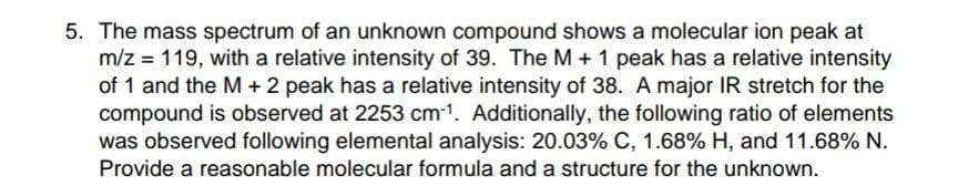 5. The mass spectrum of an unknown compound shows a molecular ion peak at
m/z 119, with a relative intensity of 39. The M + 1 peak has a relative intensity
of 1 and the M + 2 peak has a relative intensity of 38. A major IR stretch for the
compound is observed at 2253 cm³¹. Additionally, the following ratio of elements
was observed following elemental analysis: 20.03% C, 1.68% H, and 11.68% N.
Provide a reasonable molecular formula and a structure for the unknown.