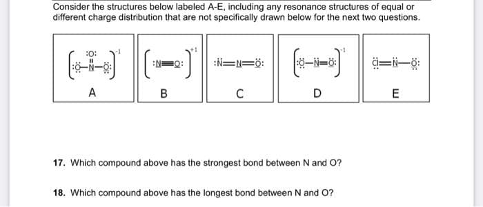 Consider the structures below labeled A-E, including any resonance structures of equal or
different charge distribution that are not specifically drawn below for the next two questions.
:0:
-N-8:
A
:N=Q:
B
:N=1=0:
C
|:Ộ—N=Ở:
D
17. Which compound above has the strongest bond between N and O?
18. Which compound above has the longest bond between N and O?
d=i—ở
E