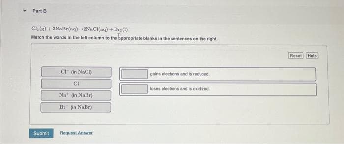 Part B
Ch₂(g) +2NaBr(aq)-+2NaCl(aq) + Br(1)
Match the words in the left column to the appropriate blanks in the sentences on the right.
Submit
CI (in NaCl)
CI
Na+ (in NaBr)
Br" (in NaBr)
Request Answer
3
gains electrons and is reduced.
loses electrons and is oxidized.
Reset Help