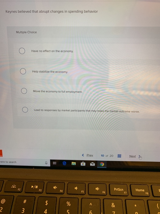 @
Keynes believed that abrupt changes in spending behavior
mere to search
2
Multiple Choice
O
F2
O
#
3
Have no effect on the economy.
Help stabilize the economy.
Move the economy to full employment.
Lead to responses by market participants that may make the market outcome worse.
F3
0
$
4
1x
%
5
< Prev
FS
A
6
10 of 20
F6
PrtScn
28
&
7
F7
Next
Home
O
F8
E
(