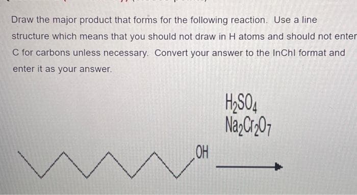 Draw the major product that forms for the following reaction. Use a line
structure which means that you should not draw in H atoms and should not enter
C for carbons unless necessary. Convert your answer to the InChI format and
enter it as your answer.
OH
H₂SO4
Na₂Cr₂O7