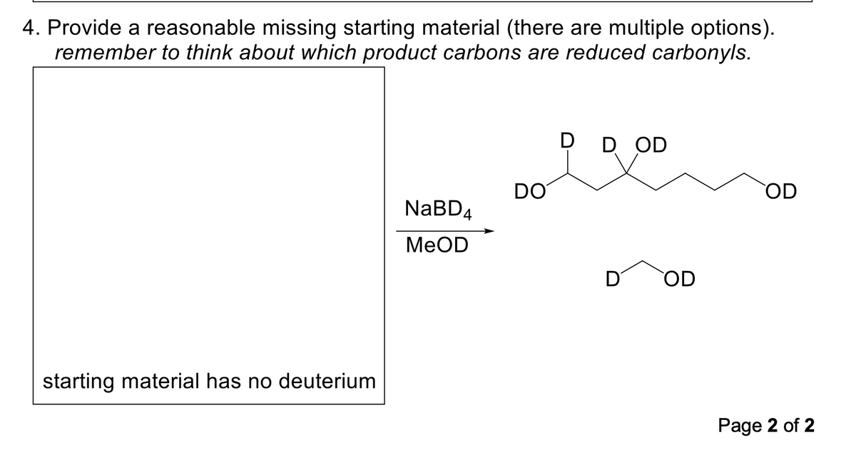 4. Provide a reasonable missing starting material (there are multiple options).
remember to think about which product carbons are reduced carbonyls.
starting material has no deuterium
NaBD4
MeOD
DO
D D OD
D OD
OD
Page 2 of 2