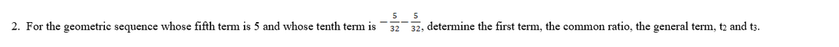 2. For the geometric sequence whose fifth term is 5 and whose tenth term is
5
32
5
32, determine the first term, the common ratio, the general term, t2 and t3.