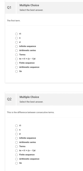 Q1
The first term.
Q2
Multiple Choice
Select the best answer.
O O O O O O O O O
11
n
d
Infinite
sequence
O Arithmetic series
Terms
Omartin-t
O Finite sequence
O Arithmetic sequence
Sn
Multiple Choice
Select the best answer.
This is the difference between consecutive terms.
011
n
d
O Infinite sequence
O Arithmetic series
Terms
Ô tn=t1+ (n-1)d
O Finite sequence
O Arithmetic sequence
Sn