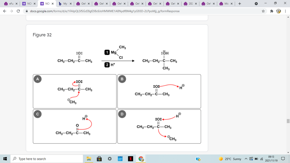 U eFu X
NCH X
NCH X
ь Му х
Oef X
n Oef X
U Oef x
U Oef x
n Oef X
n Oef x
A 202 x
n Oef x
A Mic x
A docs.google.com/forms/d/e/1FAlpQLSfSGcE8gf218c6JoHMWME1A8Nydf8M4g1yG93D-2LPpoMj_g/formResponse
Figure 32
CH3
1 Mg
CI
:ÖH
:0:
||
CH3-CH-C-CH3
CH-CH-C-CH3
2 H*
CH3
:0:
:0:
CH-CH2-C-CH3
CH3-CH-C-CH3
OCH3
H
:0:+
CH3-CH2-C-CH3
CH;-CH-C-CH3
©CH3
09:13
P Type here to search
25°C Sunny
2021/11/19
