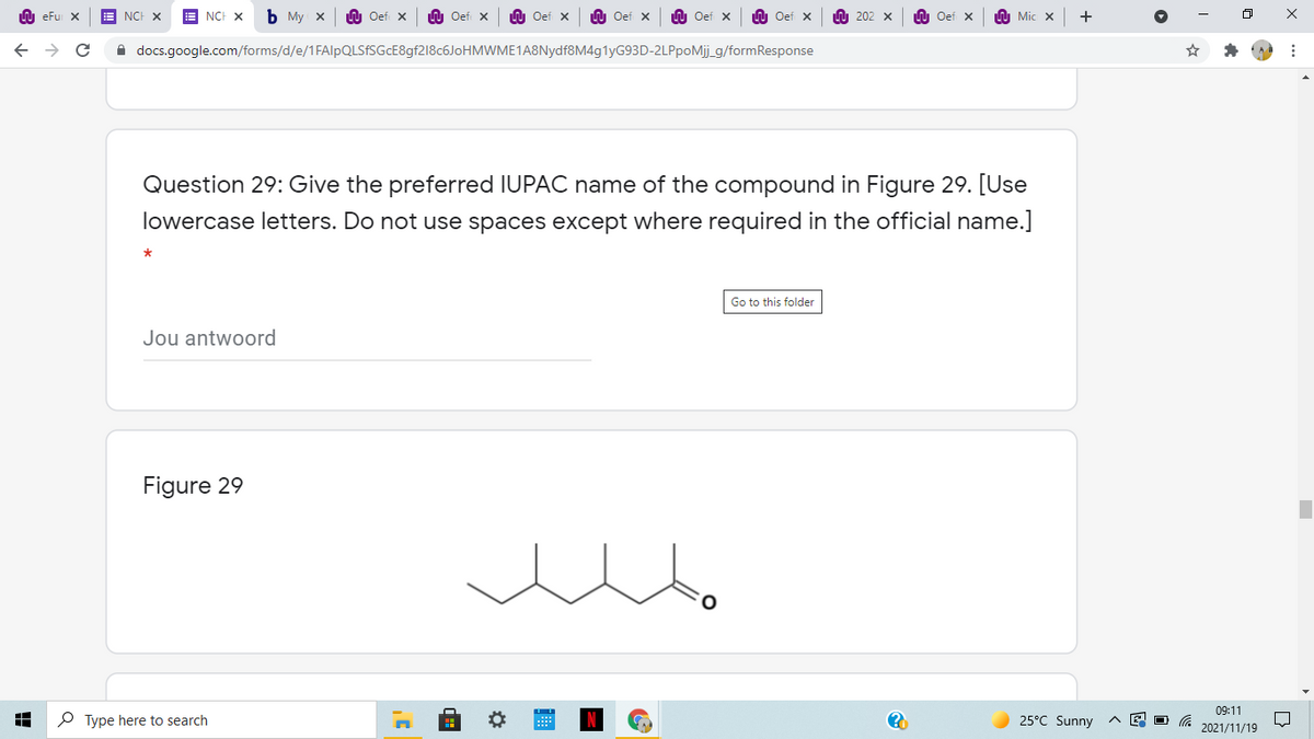 U eFu X
NCH X
NCH X
ь Му х
LU Oef X
U Oef x
U Oef x
O Oef x
LU Oef x
LU Oef x
U 202 x
n Oef x
U Mic x
A docs.google.com/forms/d/e/1FAlpQLSFSGcE8gf218c6JoHMWME1A8Nydf8M4g1yG93D-2LPpoMij_g/formResponse
Question 29: Give the preferred IUPAC name of the compound in Figure 29. [Use
lowercase letters. Do not use spaces except where required in the official name.]
Go to this folder
Jou antwoord
Figure 29
09:11
P Type here to search
25°C Sunny
2021/11/19
