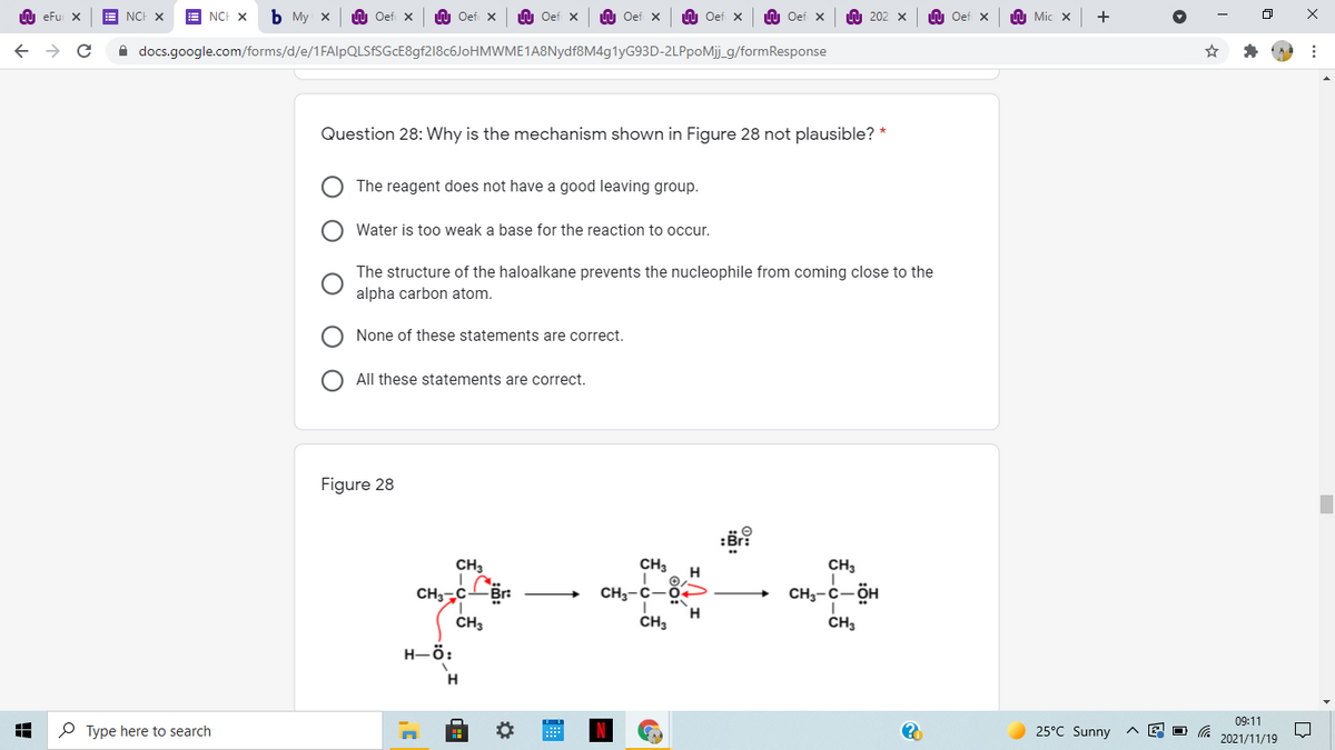 LU eFu X
NCH X
E NCH X
ь Му х
LU Oef x
n Oef x
U Oef x
U Oef x
LU Oef x
LU Oef x
O 202 x
LU Oef x
Mic x
i docs.google.com/forms/d/e/1FAlpQLSfSGcE8gf218c6JoHMWME1A8Nydf8M4g1yG93D-2LPpoMj_g/formResponse
Question 28: Why is the mechanism shown in Figure 28 not plausible? *
The reagent does not have a good leaving group.
Water is too weak a base for the reaction to occur.
The structure of the haloalkane prevents the nucleophile from coming close to the
alpha carbon atom.
None of these statements are correct.
All these statements are correct.
Figure 28
:Br?
CH3
CH3
H
CH3
CHcBr
CH3
CH,-c- ÖH
CH3-C-0
H.
CH3
H-ö:
H
09:11
P Type here to search
25°C Sunny
2021/11/19

