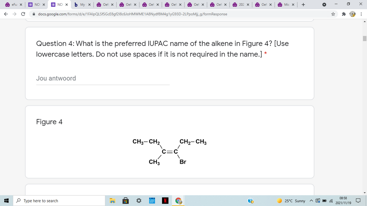 U eFu X
NCH X
A NCH X
ъ Му х
LU Oef X
n Oef x
U Oef x
O Oef x
LU Oef x
U Oef x
U 202 x
n Oef x
h Mic x
A docs.google.com/forms/d/e/1FAlpQLSFSGcE8gf218c6JoHMWME1A8Nydf8M4g1yG93D-2LPpoMij_g/formResponse
Question 4: What is the preferred IUPAC name of the alkene in Figure 4? [Use
lowercase letters. Do not use spaces if it is not required in the name.] *
Jou antwoord
Figure 4
CH3-CH2
CH2- CH3
CH3
Br
08:58
P Type here to search
25°C Sunny
2021/11/19
