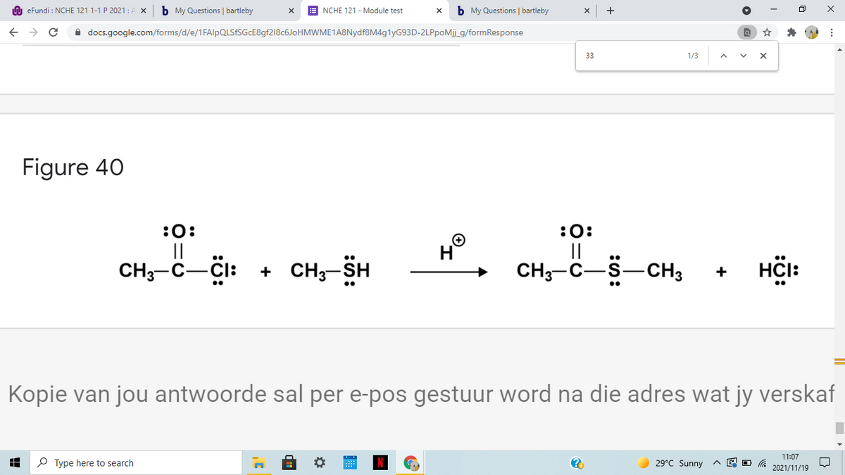 A eFundi : NCHE 121 1-1 P 2021 : A X
b My Questions | bartleby
NCHE 121 - Module test
b My Questions | bartleby
+
A docs.google.com/forms/d/e/1FAlpQLSFSGcE8gf218c6JoHMWME1A8Nydf8M4g1yG93D-2LPpoMij_g/formResponse
33
1/3
Figure 40
:0:
||
CH3-C-CI: + CH3-SH
:0:
||
CH3-C-S-CH3
H
HCI:
+
Kopie van jou antwoorde sal per e-pos gestuur word na die adres wat jy verskaf
11:07
P Type here to search
29°C Sunny
2021/11/19
