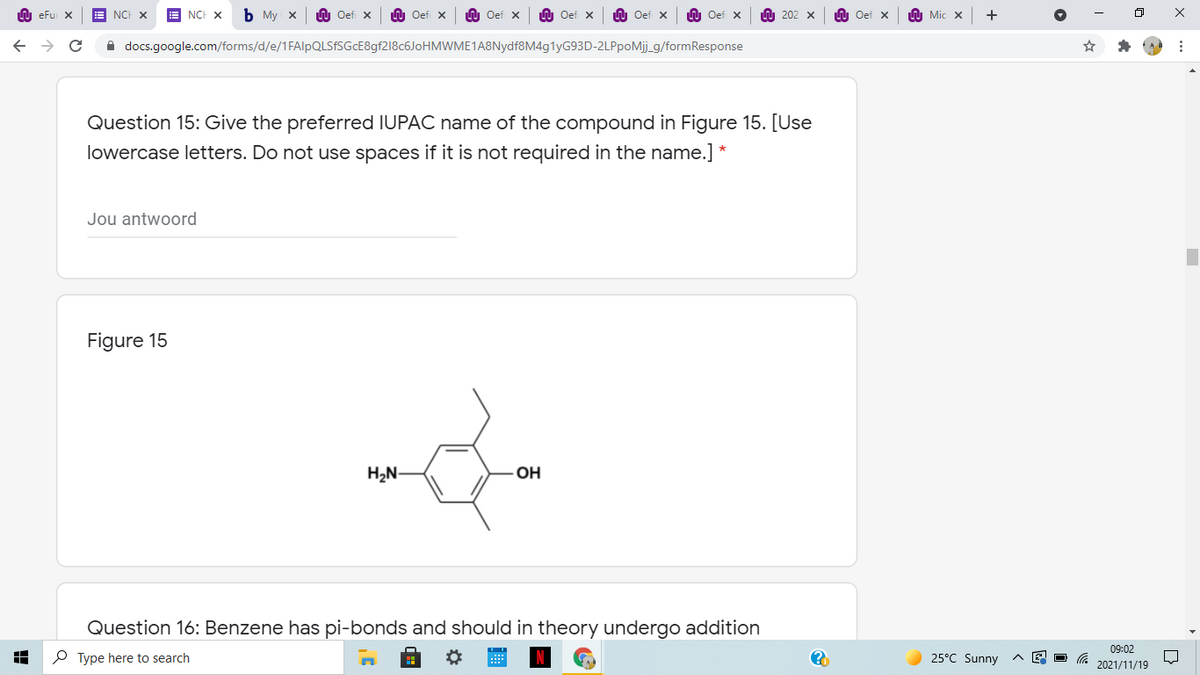 U eFu X
NCF X
NCH X
Ь Му х
Oef X
n Oef X
U Oef x
LU Oef X
LU Oef x
U Oef x
A 202 x
n Oef x
Mic x
A docs.google.com/forms/d/e/1FAlpQLSfSGcE8gf218c6JoHMWME1A8Nydf8M4g1yG93D-2LPpoMij_g/formResponse
Question 15: Give the preferred IUPAC name of the compound in Figure 15. [Use
lowercase letters. Do not use spaces if it is not required in the name.] *
Jou antwoord
Figure 15
H2N-
OH
Question 16: Benzene has pi-bonds and should in theory undergo addition
09:02
P Type here to search
25°C Sunny
2021/11/19
