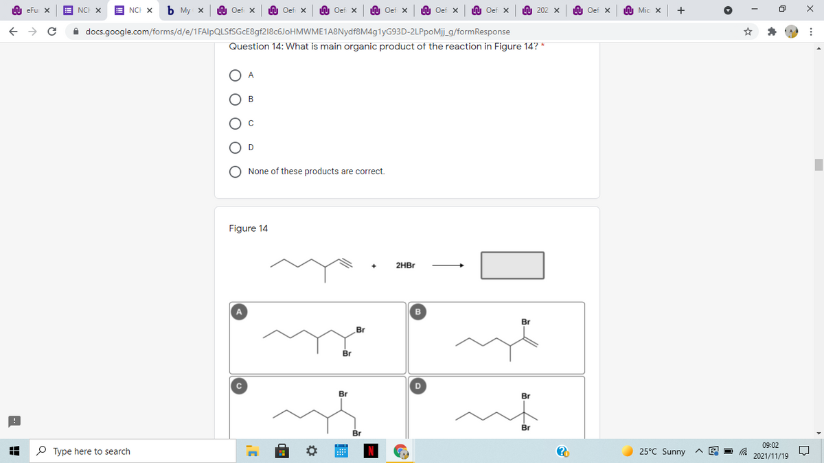 LU eFu X
NCH X
E NCH X
Ь Му х
U Oef x
LU Oef x
LU Oef x
LU Oef x
LU Oef x
W Oef x
O 202 x
LU Oef x
O Mic X
A docs.google.com/forms/d/e/1FAlpQLSfSGcE8gf218c6JoHMWME1A8Nydf8M4g1yG93D-2LPpoMj_g/formResponse
Question 14: What is main organic product of the reaction in Figure 14? *
O A
B
O D
None of these products are correct.
Figure 14
2HBR
A
Br
Br
Br
C
D
Br
Br
Br
Br
09:02
P Type here to search
25°C Sunny
2021/11/19
1
O O O
