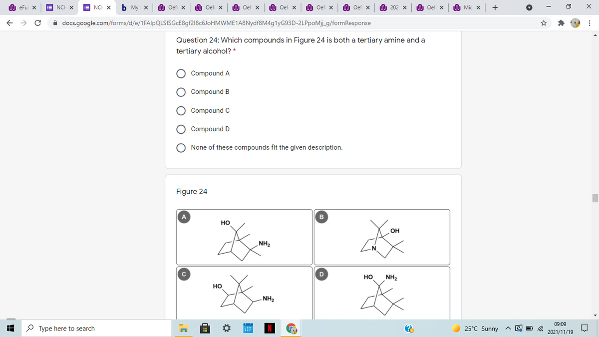 LU eFu X
NCH X
E NCH X
Ь Му х
Oef X
U Oef x
U Oef x
U Oef x
LU Oef x
W Oef x
W 202 x
n Oef x
h Mic x
A docs.google.com/forms/d/e/1FAlpQLSfSGcE8gf218c6JoHMWME1A8Nydf8M4g1yG93D-2LPpoMj_g/formResponse
Question 24: Which compounds in Figure 24 is both a tertiary amine and a
tertiary alcohol? *
Compound A
Compound B
Compound C
O Compound D
None of these compounds fit the given description.
Figure 24
A
но
OH
NH2
D
но
NH2
но
NH2
09:09
P Type here to search
25°C Sunny
2021/11/19
