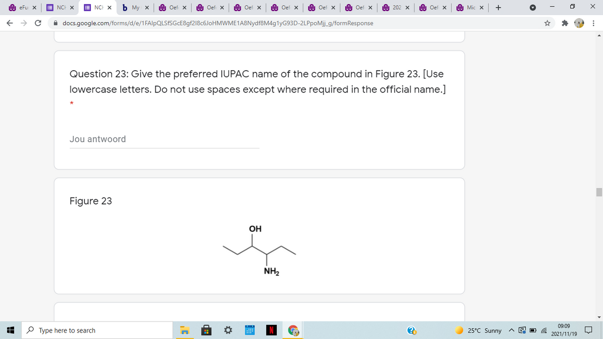 U eFu X
NCH X
A NCH X
Ь Му х
LU Oef X
U Oef x
U Oef x
O Oef x
LU Oef x
LU Oef x
U 202 x
LU Oef x
h Mic x
i docs.google.com/forms/d/e/1FAlpQLSfSGcE8gf218c6JoHMWME1A8Nydf8M4g1yG93D-2LPpoMj_g/formResponse
Question 23: Give the preferred IUPAC name of the compound in Figure 23. [Use
lowercase letters. Do not use spaces except where required in the official name.]
Jou antwoord
Figure 23
OH
NH2
09:09
P Type here to search
25°C Sunny
2021/11/19
