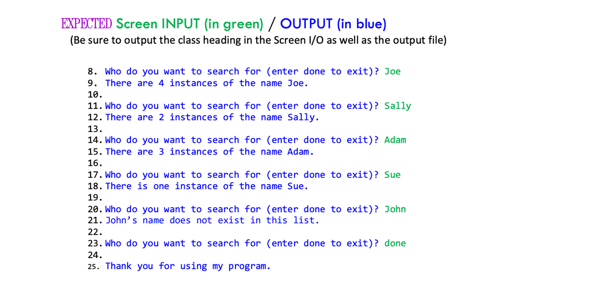 EXPECTED Screen INPUT (in green) / OUTPUT (in blue)
(Be sure to output the class heading in the Screen I/O as well as the output file)
8. Who do you want to search for (enter done to exit)? Joe
9. There are 4 instances of the name Joe.
10.
11. Who do you want to search for (enter done to exit)? Sally
12. There are 2 instances of the name Sally.
13.
14. Who do you want to search for (enter done to exit)? Adam
15. There are 3 instances of the name Adam.
16.
17. Who do you want to search for (enter done to exit)? Sue
18. There is one instance of the name Sue.
19.
20. Who do you want to search for (enter done to exit)? John
21. John's name does not exist in this list.
22.
23. Who do you want to search for (enter done to exit)? done
24.
25. Thank you for using my program.
