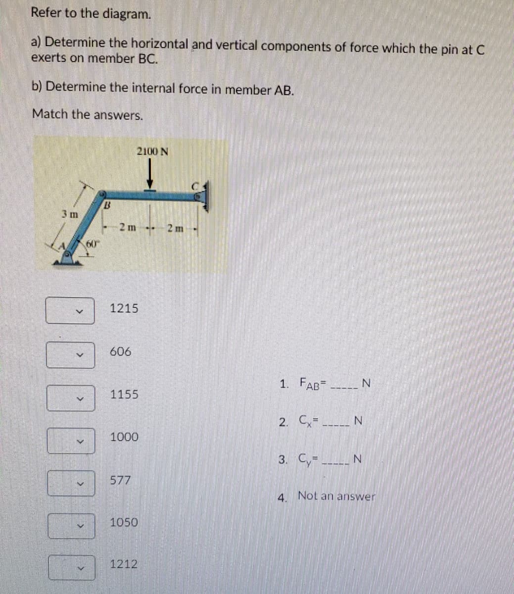 Refer to the diagram.
a) Determine the horizontal and vertical components of force which the pin at C
exerts on member BC.
b) Determine the internal force in member AB.
Match the answers.
2100 N
3 m
2 m
2 m -
60
1215
606
1. FAB-
1155
2. C-
N.
1000
3. C,- N
577
4 Not an answer
1050
1212
