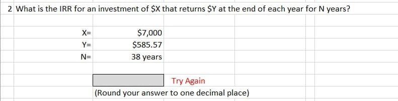 2 What is the IRR for an investment of $X that returns $Y at the end of each year for N years?
X=
Y=
N=
$7,000
$585.57
38 years
Try Again
(Round your answer to one decimal place)