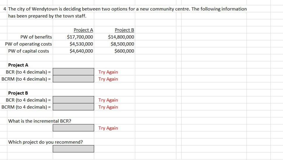 4 The city of Wendytown is deciding between two options for a new community centre. The following information
has been prepared by the town staff.
PW of benefits
PW of operating costs
PW of capital costs
Project A
BCR (to 4 decimals) =
BCRM (to 4 decimals) =
Project B
BCR (to 4 decimals) =
BCRM (to 4 decimals) =
Project A
$17,700,000
$4,530,000
$4,640,000
What is the incremental BCR?
Which project do you recommend?
Project B
$14,800,000
$8,500,000
$600,000
Try Again
Try Again
Try Again
Try Again
Try Again