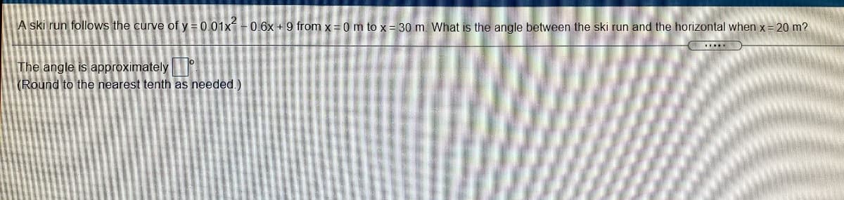 A ski run follows the curve of y = 0 01x - 0.6x +9 from x = 0 m to x = 30 m. What is the angle between the ski run and the horizontal when x = 20 m?
The angle is approximately
(Round to the nearest tenth as needed.)
