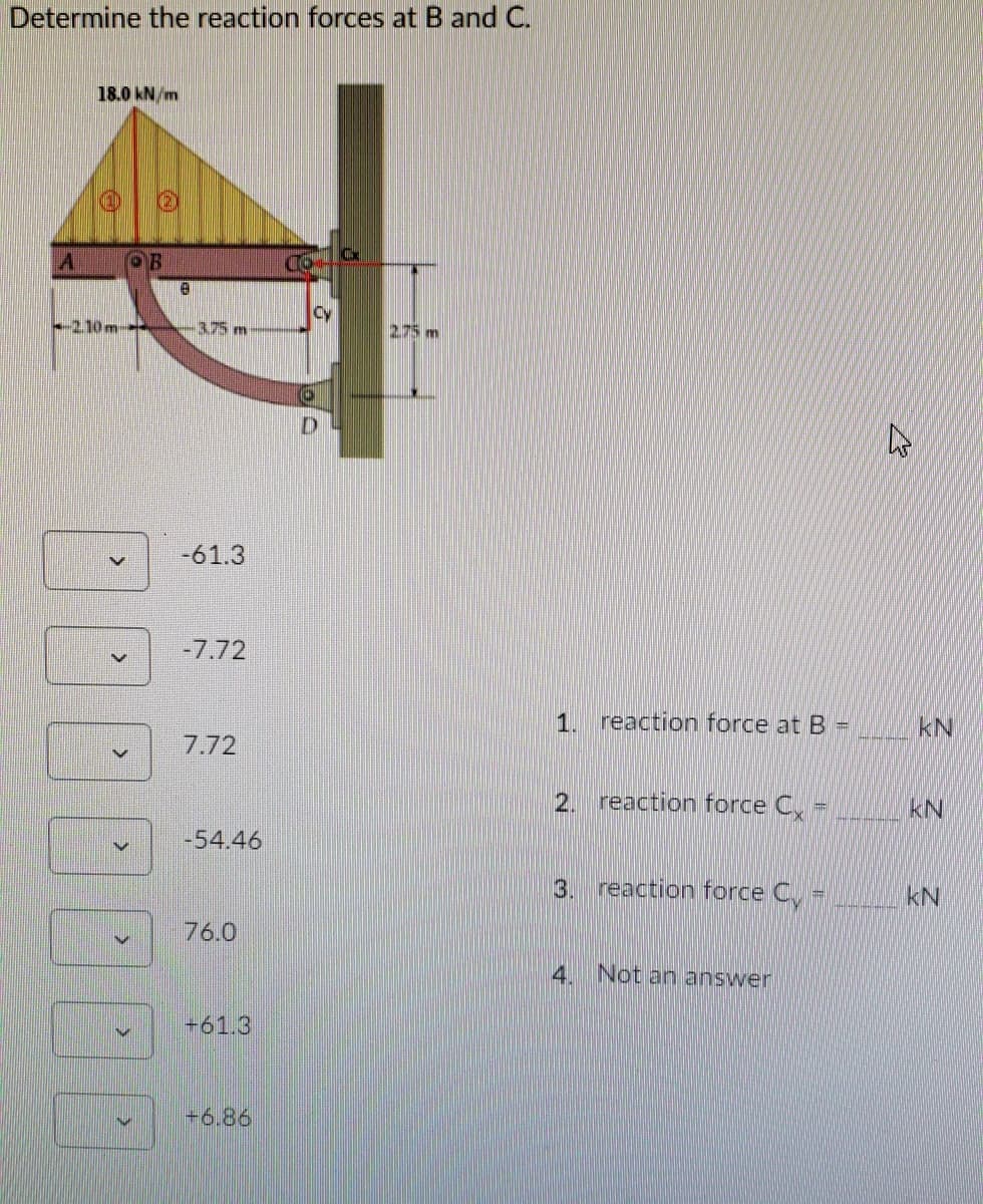 Determine the reaction forces at B and C.
18.0 kN/m
A OR
CO
Cy
-210m
-3.75 m
2.75m
D.
-61.3
-7.72
1. reaction force at B=
kN
7.72
2.
reaction force C
kN
-54.46
3.
reaction force C -
kN
76.0
Not an answer
+61.3
+6.86
