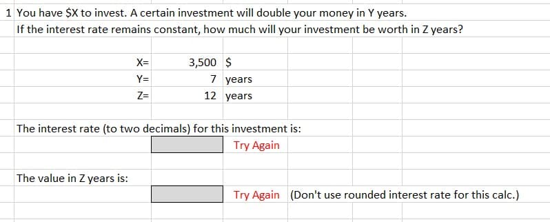 1 You have $X to invest. A certain investment will double your money in Y years.
If the interest rate remains constant, how much will your investment be worth in Z years?
X=
Y=
Z=
The value in Z years is:
3,500 $
7 years
12 years
The interest rate (to two decimals) for this investment is:
Try Again
Try Again (Don't use rounded interest rate for this calc.)