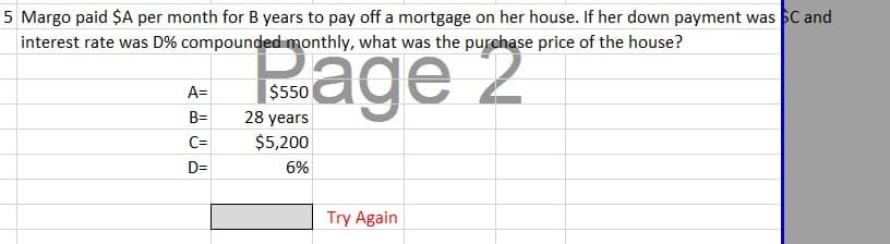 5 Margo paid $A per month for B years to pay off a mortgage on her house. If her down payment was SC and
interest rate was D% compounded monthly, what was the purchase price of the house?
2
A=
B=
C=
D=
$550
28 years
$5,200
6%
Try Again