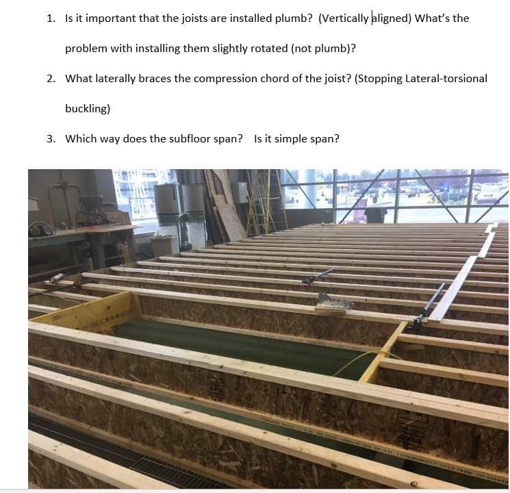 1. Is it important that the joists are installed plumb? (Vertically aligned) What's the
problem with installing them slightly rotated (not plumb)?
2. What laterally braces the compression chord of the joist? (Stopping Lateral-torsional
buckling)
3. Which way does the subfloor span? Is it simple span?
HARBOUR
IN
FLORINGLY 1113 FOR THE CURRE