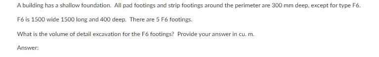 A building has a shallow foundation. All pad footings and strip footings around the perimeter are 300 mm deep, except for type F6.
F6 is 1500 wide 1500 long and 400 deep. There are 5 F6 footings.
What is the volume of detail excavation for the F6 footings? Provide your answer in cu. m.
Answer: