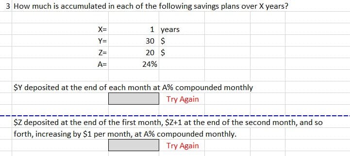 3 How much is accumulated in each of the following savings plans over X years?
X=
Y=
Z=
A=
1 years
30 $
20 $
24%
$Y deposited at the end of each month at A% compounded monthly
Try Again
$Z deposited at the end of the first month, $Z+1 at the end of the second month, and so
forth, increasing by $1 per month, at A% compounded monthly.
Try Again