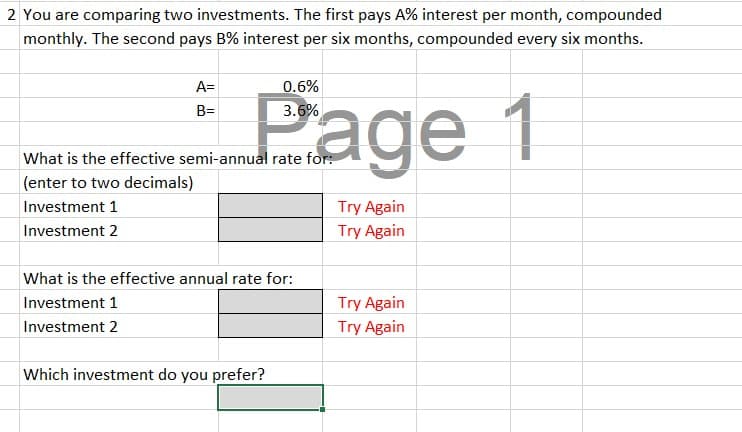 2 You are comparing two investments. The first pays A% interest per month, compounded
monthly. The second pays B% interest per six months, compounded every six months.
A=
B=
Page 1
What is the effective semi-annual rate for:
(enter to two decimals)
Investment 1
Investment 2
What is the effective annual rate for:
Investment 1
Investment 2
Which investment do you prefer?
Try Again
Try Again
Try Again
Try Again