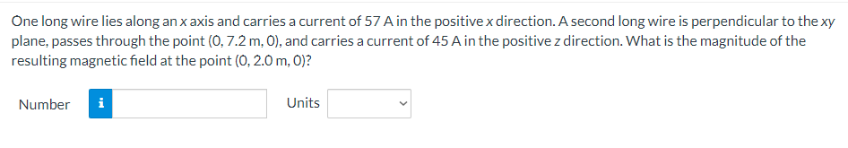 One long wire lies along an x axis and carries a current of 57 A in the positive x direction. A second long wire is perpendicular to the xy
plane, passes through the point (0, 7.2 m, 0), and carries a current of 45 A in the positive z direction. What is the magnitude of the
resulting magnetic field at the point (0, 2.0 m, 0)?
Number
Units
