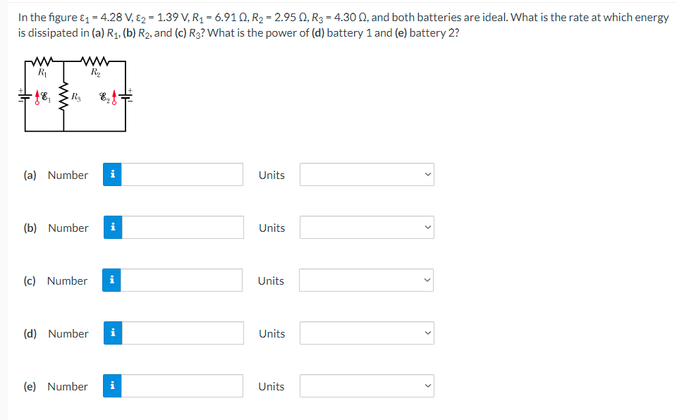In the figure &1 = 4.28 V, Ɛ2 = 1.39 V, R1 = 6.91 Q, R2 = 2.95 Q, R3 = 4.30 Q, and both batteries are ideal. What is the rate at which energy
is dissipated in (a) R1. (b) R2, and (c) R3? What is the power of (d) battery 1 and (e) battery 2?
ww
R2
R1
+18,
E,
(a) Number
i
Units
(b) Number
i
Units
(c) Number
i
Units
(d) Number
i
Units
(e) Number
i
Units
>
>
>
>

