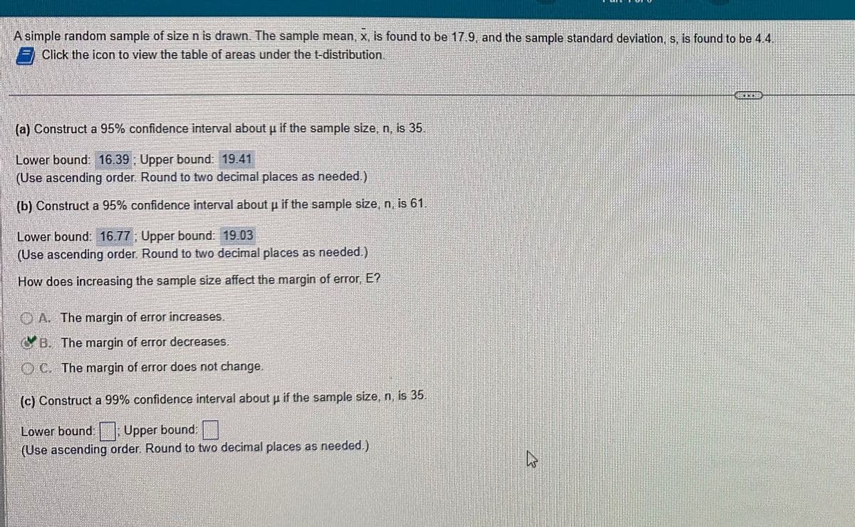 A simple random sample of size n is drawn. The sample mean, x, is found to be 17.9, and the sample standard deviation, s, is found to be 4.4.
Click the icon to view the table of areas under the t-distribution.
(a) Construct a 95% confidence interval about µ if the sample size, n, is 35.
P
Lower bound: 16.39; Upper bound: 19.41
(Use ascending order. Round to two decimal places as needed.)
(b) Construct a 95% confidence interval about p if the sample size, n, is 61
Lower bound: 16.77; Upper bound: 19.03
(Use ascending order. Round to two decimal places as needed)
How does increasing the sample size affect the margin of error, E?
A. The margin of error increases.
B. The margin of error decreases.
C. The margin of error does not change.
(c) Construct a 99% confidence interval about u if the sample size, n, is 35.
Lower bound Upper bound:
(Use ascending order. Round to two decimal places as needed.)
his