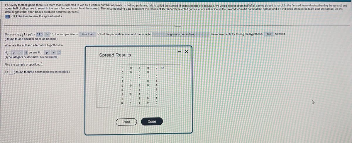 For every football game there is a team that is expected to win by a certain number of points. In betting parlance, this is called the spread. If point spreads are accurate, we would expect about half of all games played to result in the favored team winning (beating the spread) and
about half of all games to result in the team favored to not beat the spread. The accompanying data represent the results of 45 randomly selected games where a 0 indicates the favored team did not beat the spread and a 1 indicates the favored team beat the spread. Do the
data suggest that sport books establish accurate spreads?
Click the icon to view the spread results.
Because npo (1-Po) = 11.3 > 10, the sample size is
(Round to one decimal place as needed.)
What are the null and alternative hypotheses?
но: р
5 versus H₁: P
=
# 5
(Type integers or decimals. Do not round.)
Find the sample proportion, p.
p= (Round to three decimal places as needed.)
less than 5% of the population size, and the sample
Spread Results
0
0
0
1
0
6
1
1
0
0
0
Print
TO
0
F
0
1
1
1
0
0
0
1
1
Fol
L
1
0
OO
0
1
0
0
1
0
0
10
OOO
0
0
1
1
lcg.c.com
1
0
OLO
1
0
Done
is given to be random,
- X
the requirements for testing the hypothesis are satisfied.
A