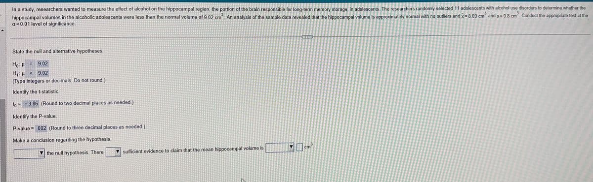 3
3
In a study, researchers wanted to measure the effect of alcohol on the hippocampal region, the portion of the brain responsible for long-term memory storage, in adolescents. The researchers randomly selected 11 adolescents with alcohol use disorders to determine whether the
hippocampal volumes in the alcoholic adolescents were less than the normal volume of 9.02 cm³. An analysis of the sample data revealed that the hippocampal volume is approximately normal with no outliers and x = 8.09 cm³ and s= 0.8 cm³. Conduct the appropriate test at the
α = 0.01 level of significance.
State the null and alternative hypotheses.
Ho H 9.02
H₁: < 9.02
(Type integers or decimals. Do not round.)
Identify the t-statistic.
to 3.86 (Round to two decimal places as needed.)
Identify the P-value.
P-value= .002 (Round to three decimal places as needed.)
Make a conclusion regarding the hypothesis.
the null hypothesis. There
sufficient evidence to claim that the mean hippocampal volume is
3
cm³
