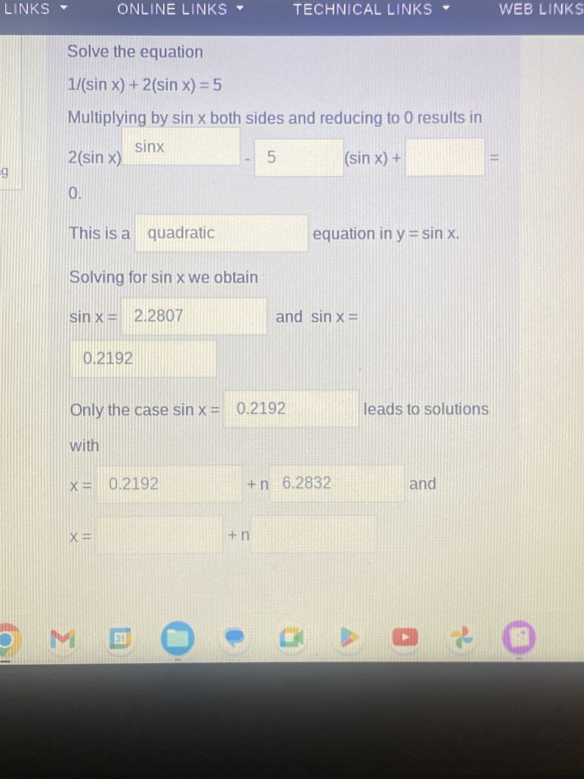 LINKS
O
ONLINE LINKS
Solve the equation
1/(sin x) + 2(sin x) = 5
Multiplying by sin x both sides and reducing to 0 results in
sinx
(sin x) +
2(sin x)
0.
This is a quadratic
Solving for sin x we obtain
sin x =
2.2807
0.2192
with
X = 0.2192
X =
1
Only the case sin x = 0.2192
MOC
5
TECHNICAL LINKS
+n
equation in y = sin x.
and sin x =
+n 6.2832
leads to solutions
and
C
« ▶ · f
WEB LINKS
LE