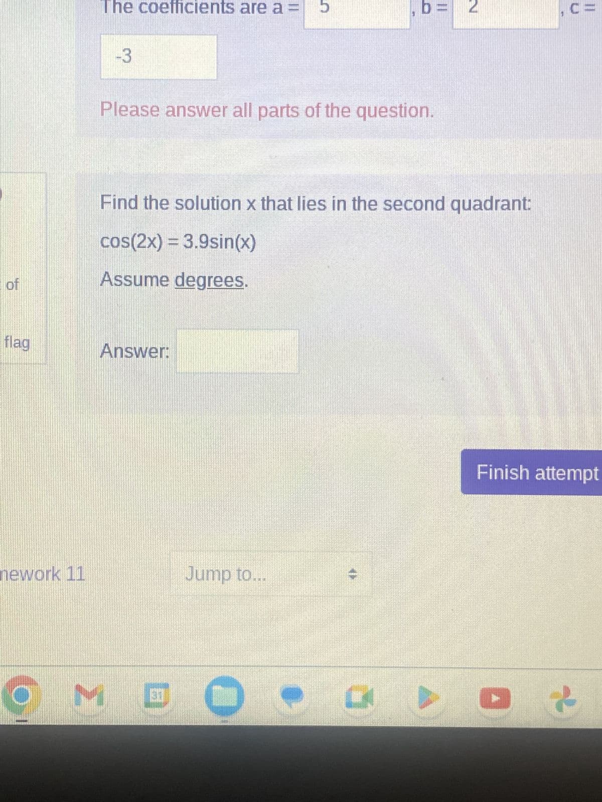 of
flag
nework 11
(6
The coefficients are a=
-3
Please answer all parts of the question.
Answer:
Find the solution x that lies in the second quadrant:
cos(2x) = 3.9sin(x)
Assume degrees.
Jump to...
31
M C
5
0
11
K
N
, C=
Finish attempt
2