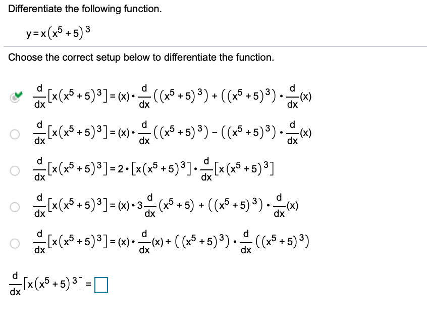 Differentiate the following function.
y=x(x³ +5) ³
Choose the correct setup below to differentiate the function.
[x(x5 +5)³] = (x)•.
J
:(x5 + 5)³) + ((x³ +5)³).)
dx
d
« (x5 + 5)³] = « -
-(x* + 5) ³) - ((x³ +5)³).)
dx
dx
[x (x* +5)³]=2• [x(x° +5) ³].[x (x* + 5) ³]
dx
dx
d
d
Ix(x5 +5)³]= x) • 3 (a5 +5) + ((x³ +5) ³) · x)
d
[x (x5 + 5)³] = (x) • ) + ( (x5 + 5) ³) •
-c() + ( (x5 +5) ³) • (x5 + 5) ³)
dx
dx
dx
d
[x(x* + 5)³ :
dx
