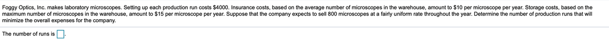 Foggy Optics, Inc. makes laboratory microscopes. Setting up each production run costs $4000. Insurance costs, based on the average number
maximum number of microscopes in the warehouse, amount to $15 per microscope per year. Suppose that the company expects to sell 800 microscopes at a fairly uniform rate throughout the year. Determine the number of production runs that will
minimize the overall expenses for the company.
microscopes in the warehouse, amount to $10 per microscope per year. Storage costs, based on the
The number of runs is.
