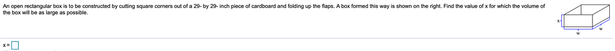 An open rectangular box is to be constructed by cutting square corners out of a 29- by 29- inch piece of cardboard and folding up the flaps. A box formed this way is shown on the right. Find the value of x for which the volume of
the box will be as large as possible.
X-
W
X=
