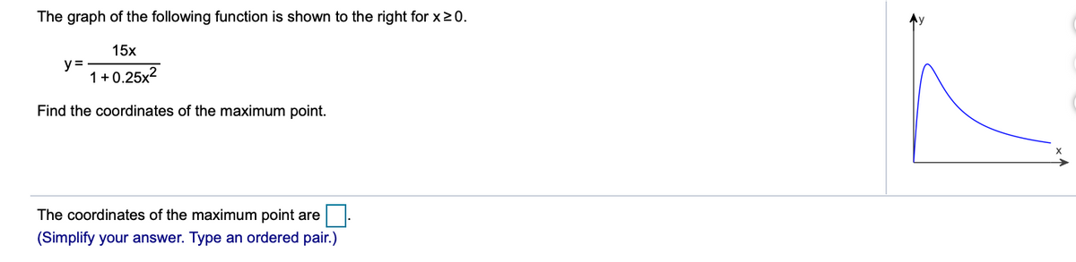 The graph of the following function is shown to the right for x2 0.
15x
y =
1+0.25x2
Find the coordinates of the maximum point.
The coordinates of the maximum point are
(Simplify your answer. Type an ordered pair.)
