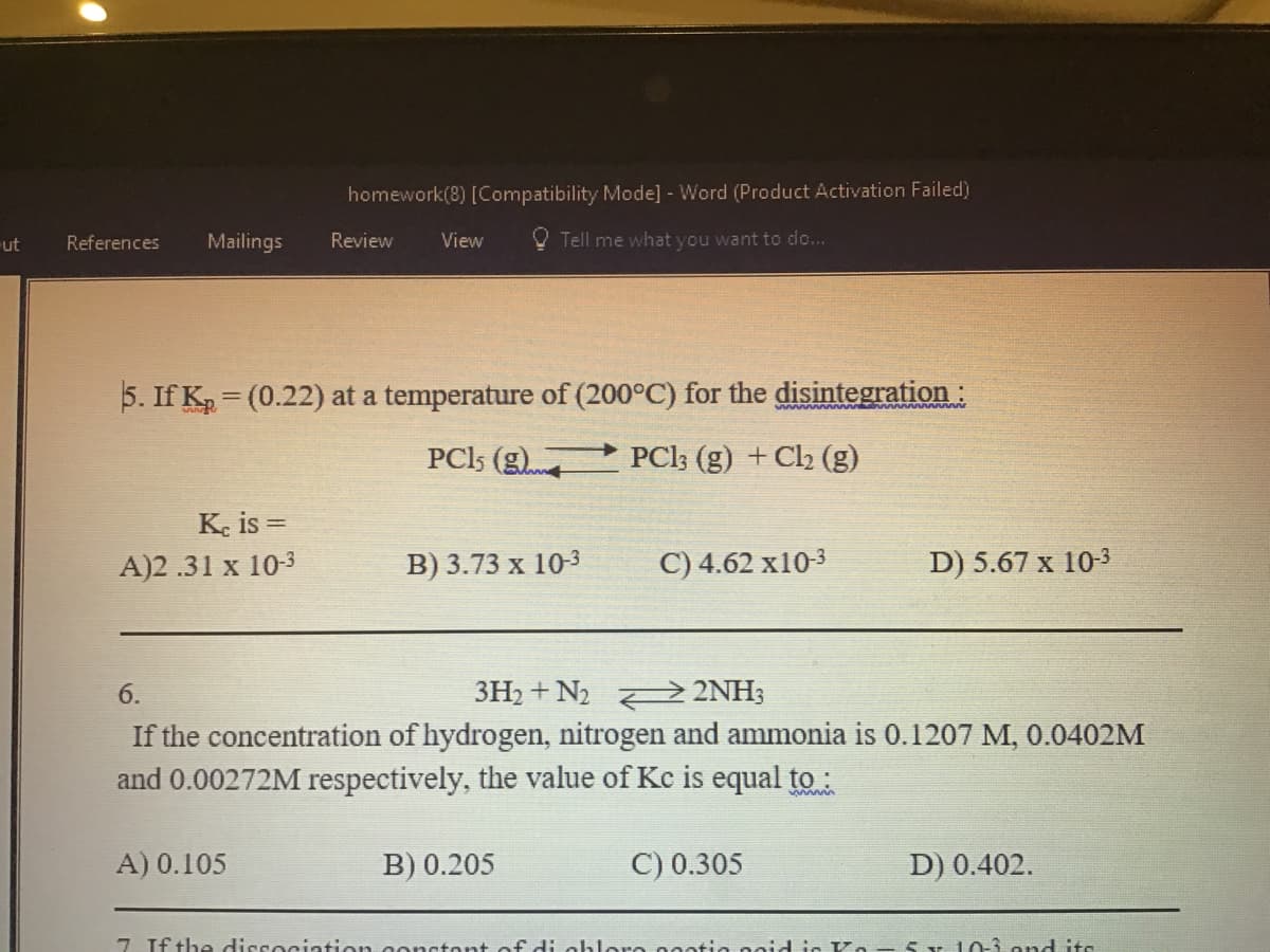 homework(8) [Compatibility Mode] - Word (Product Activation Failed)
ut
References
Mailings
Review
View
O Tell me what you want to do...
5. If K = (0.22) at a temperature of (200°C) for the disintegration:
PCI5 (gt
PCl; (g) + C2 (g)
K. is =
A)2 .31 x 10-3
В) 3.73 х 103
C) 4.62 x10-3
D) 5.67 x 10-3
6.
3H2 + N2 2 2NH;
If the concentration of hydrogen, nitrogen and ammonia is 0.1207 M, 0.0402M
and 0.00272M respectively, the value of Kc is equal to :
www
A) 0.105
B) 0.205
C) 0.305
D) 0.402.
7 If the diccociation gonctont of di
lore naatio
5Y 10-3 ond its
