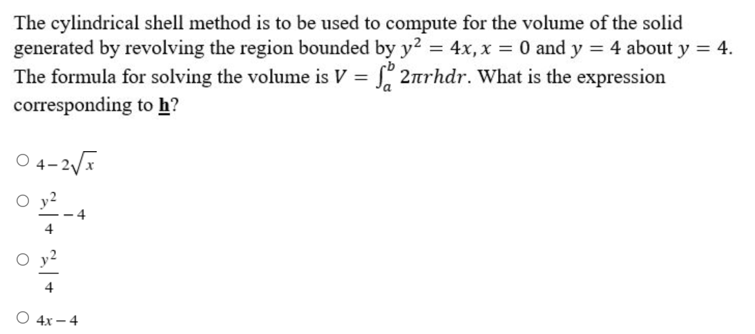 The cylindrical shell method is to be used to compute for the volume of the solid
generated by revolving the region bounded by y² = 4x, x = 0 and y = 4 about y = 4.
The formula for solving the volume is V = √2ärhdr. What is the expression
a
corresponding
to h?
04-2√√x
4
4
4x - 4