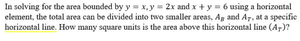 In solving for the area bounded by y = x, y = 2x and x + y = 6 using a horizontal
element, the total area can be divided into two smaller areas, AB and AT, at a specific
horizontal line. How many square units is the area above this horizontal line (AT)?