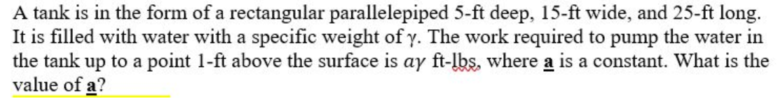 A tank is in the form of a rectangular parallelepiped 5-ft deep, 15-ft wide, and 25-ft long.
It is filled with water with a specific weight of y. The work required to pump the water in
the tank up to a point 1-ft above the surface is ay ft-lbs, where a is a constant. What is the
value of a?