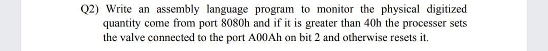 Q2) Write an assembly language program to monitor the physical digitized
quantity come from port 8080h and if it is greater than 40h the processer sets
the valve connected to the port A00AH on bit 2 and otherwise resets it.
