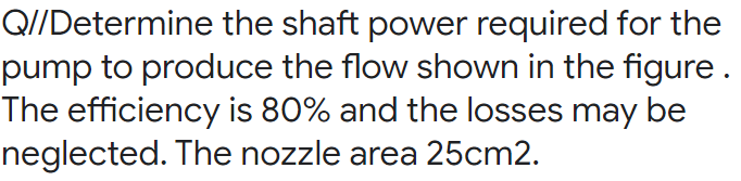 Q//Determine the shaft power required for the
pump to produce the flow shown in the figure .
The efficiency is 80% and the losses may be
neglected. The nozzle area 25cm2.
