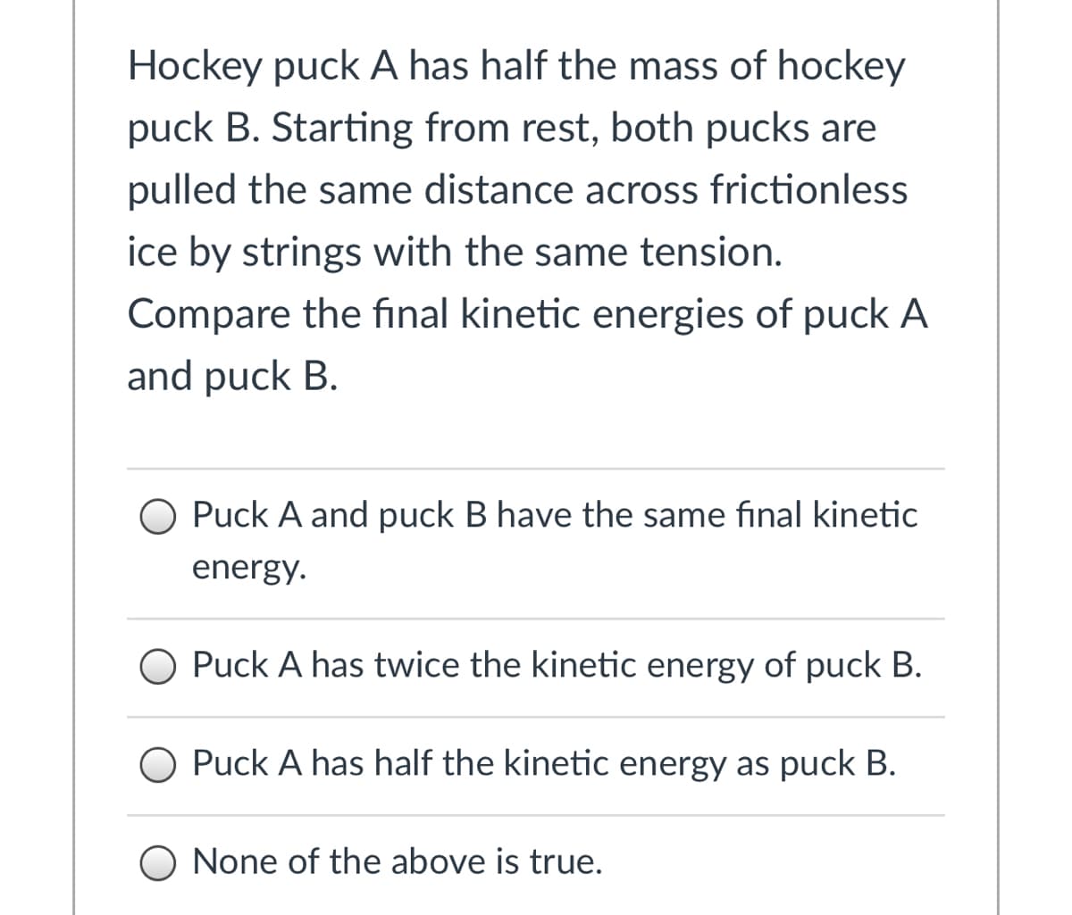 Hockey puck A has half the mass of hockey
puck B. Starting from rest, both pucks are
pulled the same distance across frictionless
ice by strings with the same tension.
Compare the final kinetic energies of puck A
and puck B.
O Puck A and puck B have the same final kinetic
energy.
O Puck A has twice the kinetic energy of puck B.
O Puck A has half the kinetic energy as puck B.
O None of the above is true.
